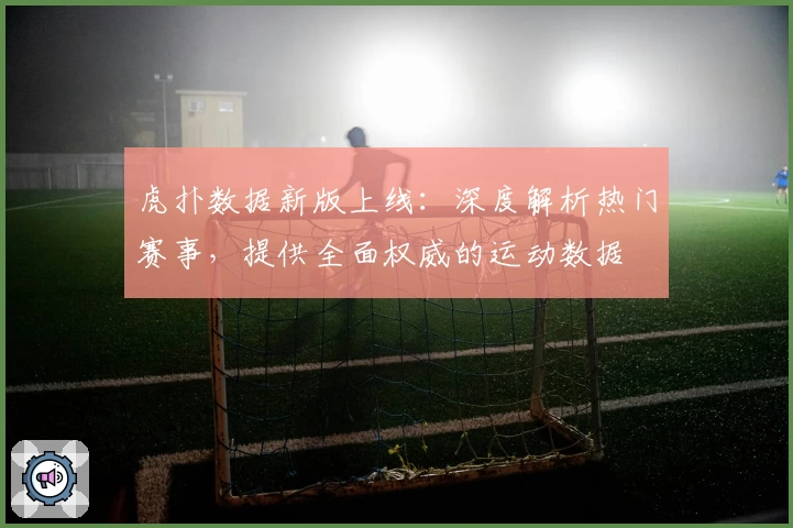 虎扑数据新版上线:深度解析热门赛事,提供全面权威的运动数据