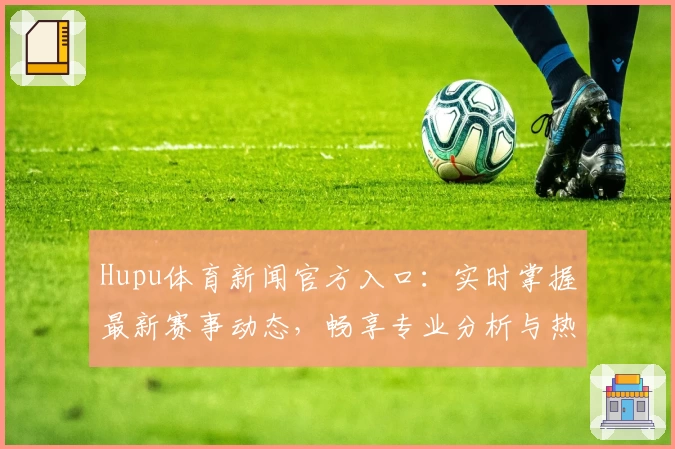 Hupu体育新闻官方入口：实时掌握最新赛事动态，畅享专业分析与热点话题