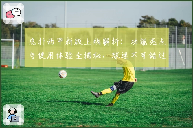 虎扑西甲新版上线解析：功能亮点与使用体验全揭秘，球迷不可错过的观赛神器