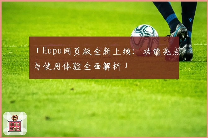 「Hupu网页版全新上线：功能亮点与使用体验全面解析」