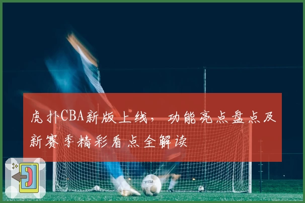 虎扑CBA新版上线，功能亮点盘点及新赛季精彩看点全解读