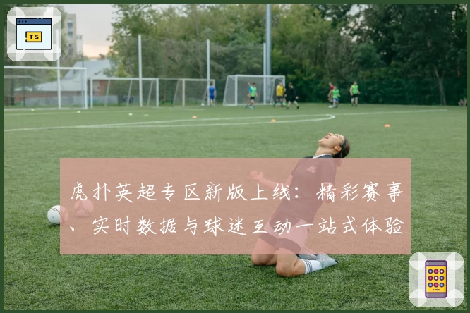 虎扑英超专区新版上线：精彩赛事、实时数据与球迷互动一站式体验！