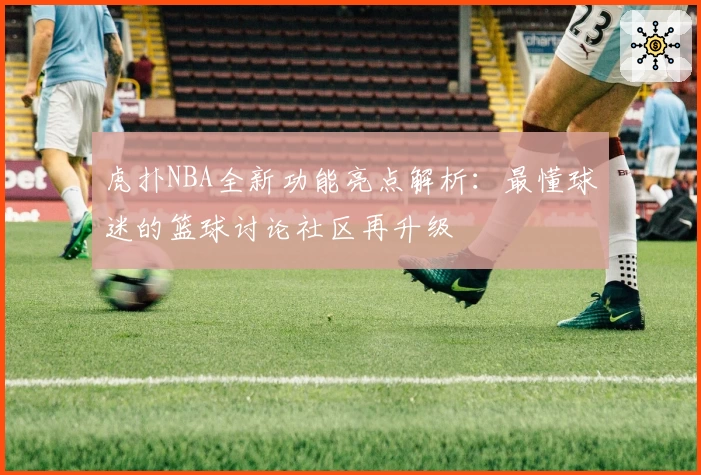 虎扑NBA全新功能亮点解析：最懂球迷的篮球讨论社区再升级