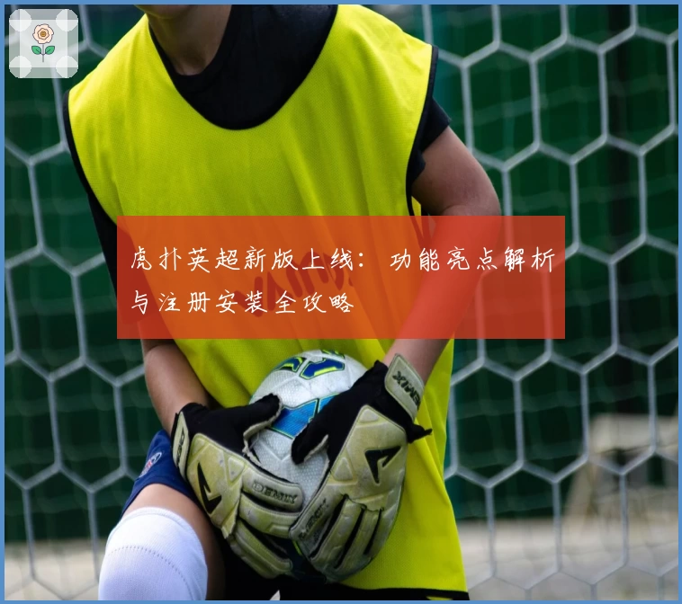 虎扑英超新版上线：功能亮点解析与注册安装全攻略