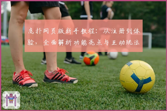 虎扑网页版新手教程：从注册到体验，全面解析功能亮点与互动玩法