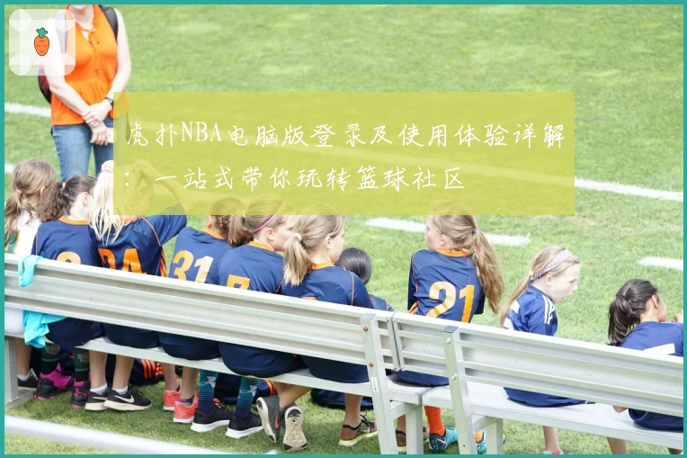 虎扑NBA电脑版登录及使用体验详解：一站式带你玩转篮球社区
