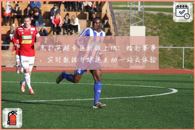 虎扑英超专区新版上线：精彩赛事、实时数据与球迷互动一站式体验！