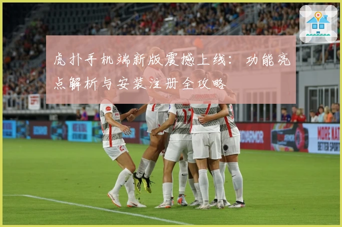 虎扑手机端新版震撼上线：功能亮点解析与安装注册全攻略