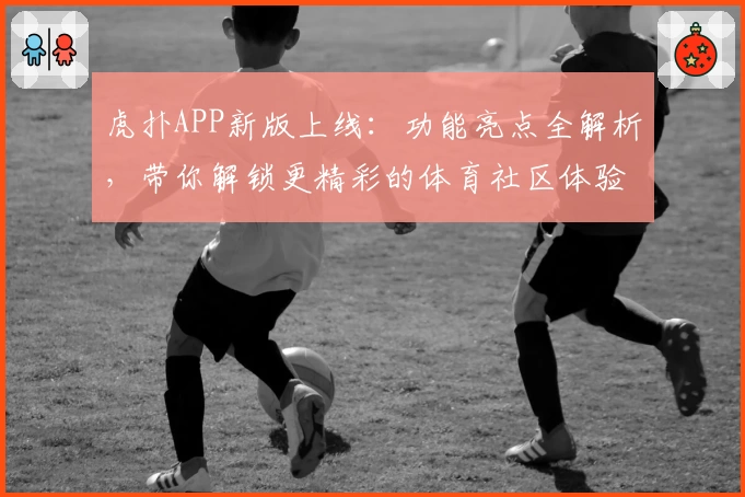 虎扑APP新版上线：功能亮点全解析，带你解锁更精彩的体育社区体验