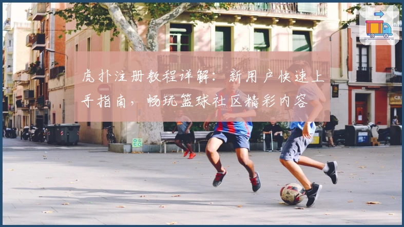 虎扑注册教程详解：新用户快速上手指南，畅玩篮球社区精彩内容
