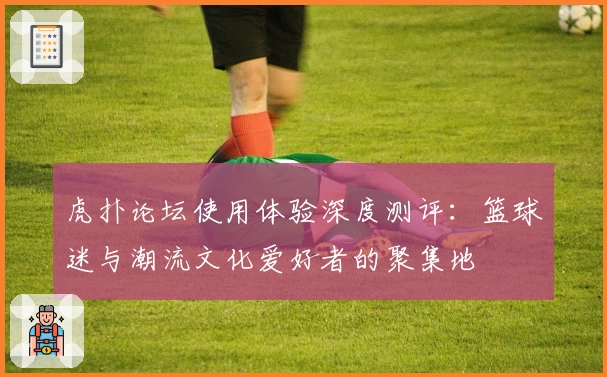 虎扑论坛使用体验深度测评：篮球迷与潮流文化爱好者的聚集地