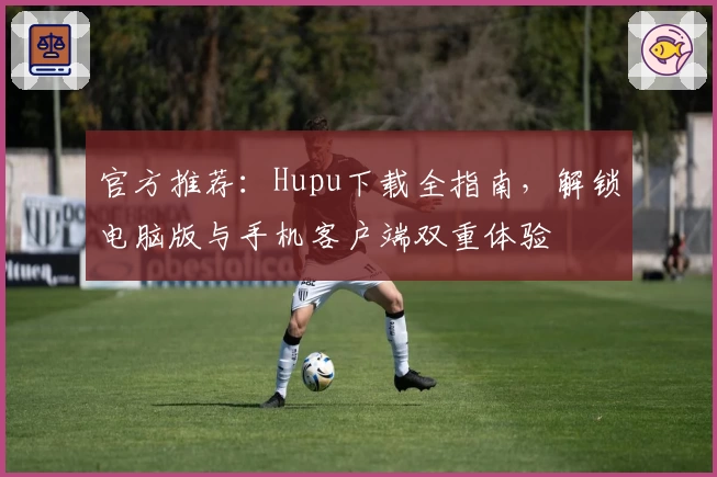 官方推荐：Hupu下载全指南，解锁电脑版与手机客户端双重体验