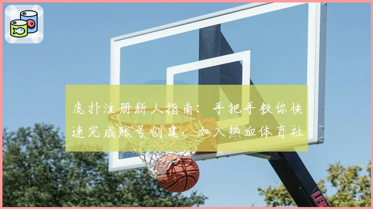 虎扑注册新人指南：手把手教你快速完成账号创建，加入热血体育社区！