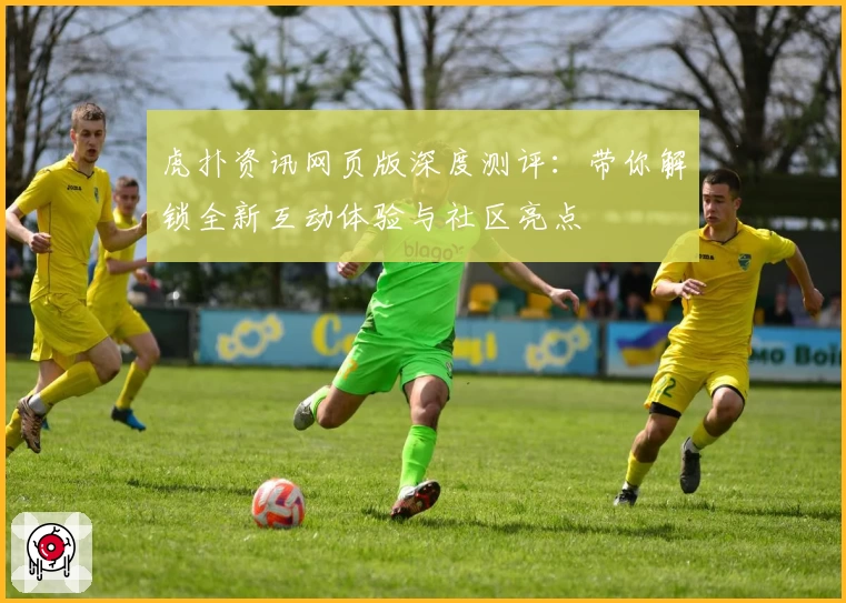 虎扑资讯网页版深度测评:带你解锁全新互动体验与社区亮点