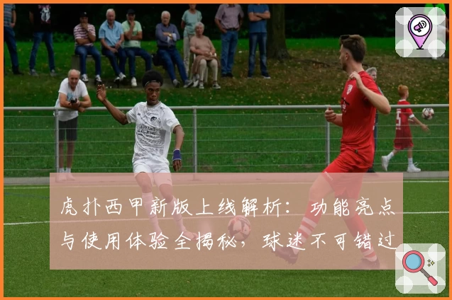 虎扑西甲新版上线解析：功能亮点与使用体验全揭秘，球迷不可错过的观赛神器