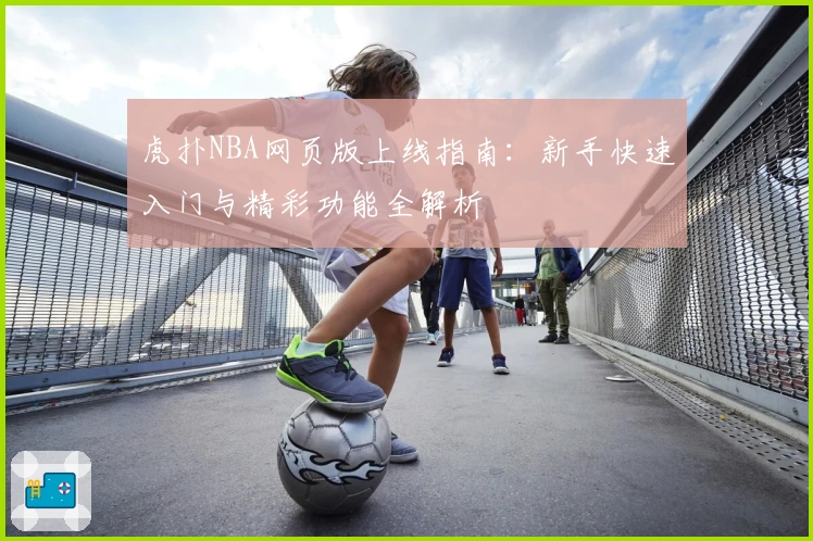 虎扑NBA网页版上线指南：新手快速入门与精彩功能全解析