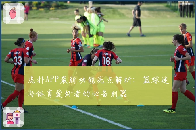 虎扑APP最新功能亮点解析：篮球迷与体育爱好者的必备利器