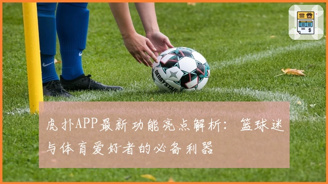 虎扑APP最新功能亮点解析：篮球迷与体育爱好者的必备利器