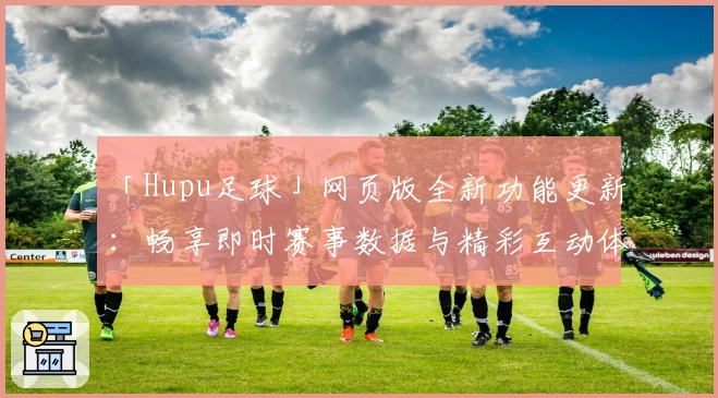 「Hupu足球」网页版全新功能更新：畅享即时赛事数据与精彩互动体验