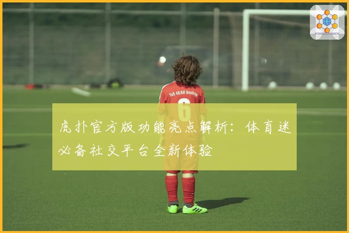 虎扑官方版功能亮点解析：体育迷必备社交平台全新体验