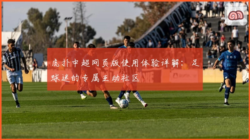 虎扑中超网页版使用体验详解：足球迷的专属互动社区