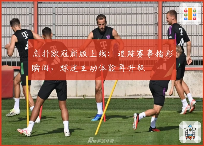 虎扑欧冠新版上线：追踪赛事精彩瞬间，球迷互动体验再升级