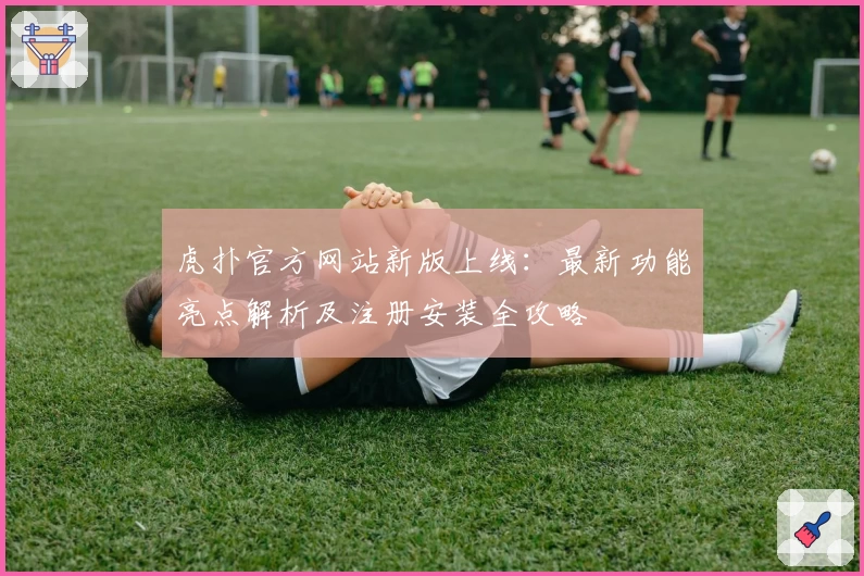虎扑官方网站新版上线：最新功能亮点解析及注册安装全攻略