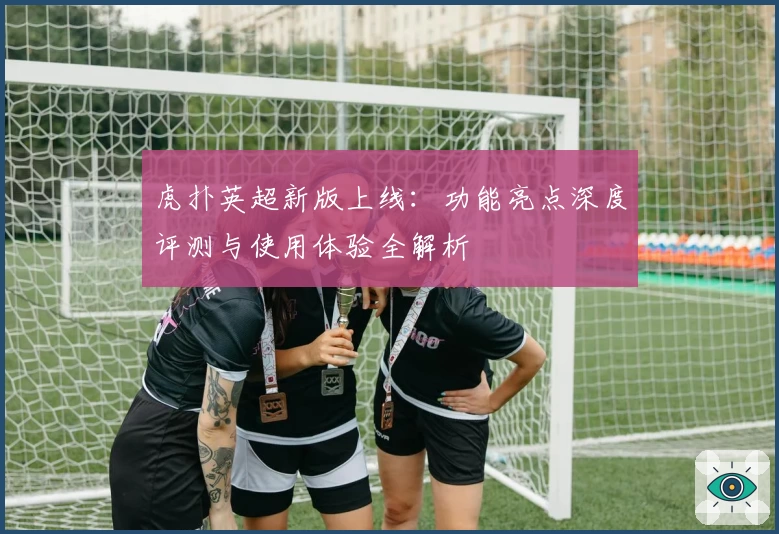 虎扑英超新版上线:功能亮点深度评测与使用体验全解析