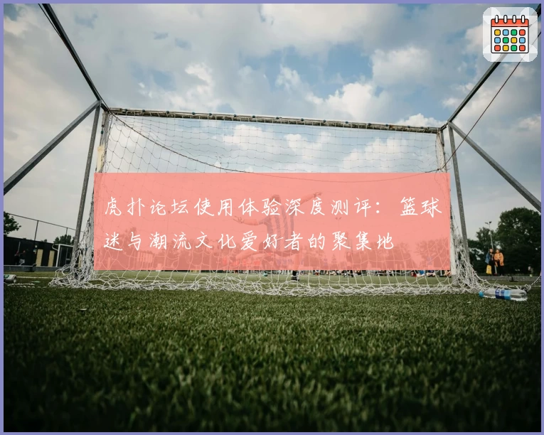 虎扑论坛使用体验深度测评：篮球迷与潮流文化爱好者的聚集地