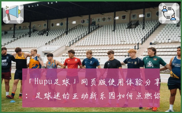 「Hupu足球」网页版使用体验分享：足球迷的互动新乐园如何点燃你的热情？