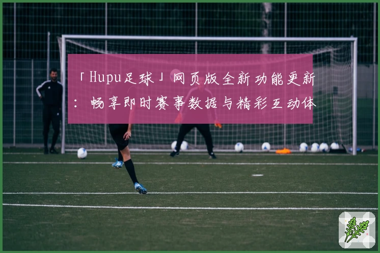 「Hupu足球」网页版全新功能更新：畅享即时赛事数据与精彩互动体验