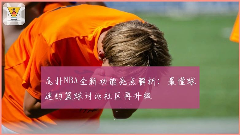 虎扑NBA全新功能亮点解析：最懂球迷的篮球讨论社区再升级