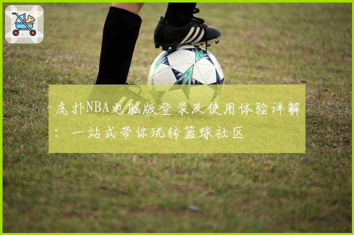 虎扑NBA电脑版登录及使用体验详解：一站式带你玩转篮球社区