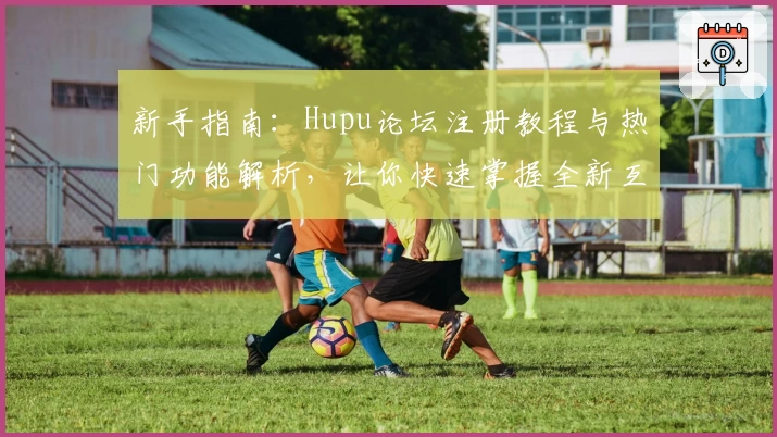 新手指南:Hupu论坛注册教程与热门功能解析,让你快速掌握全新互动体验