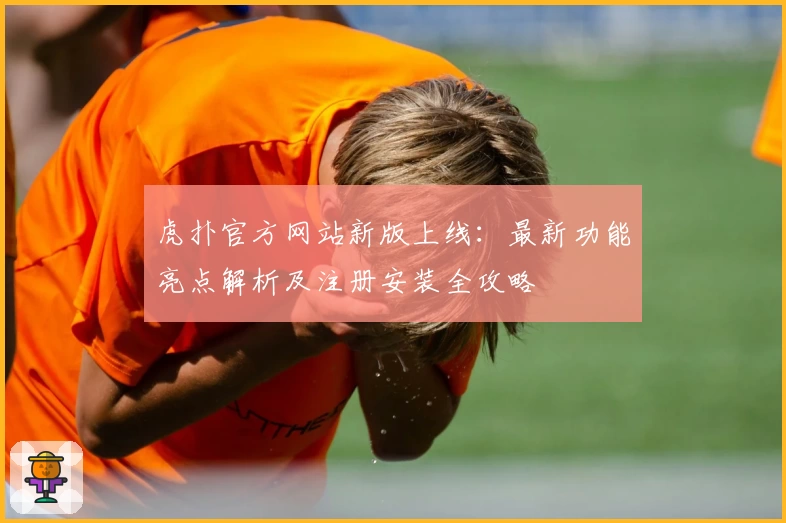 虎扑官方网站新版上线：最新功能亮点解析及注册安装全攻略