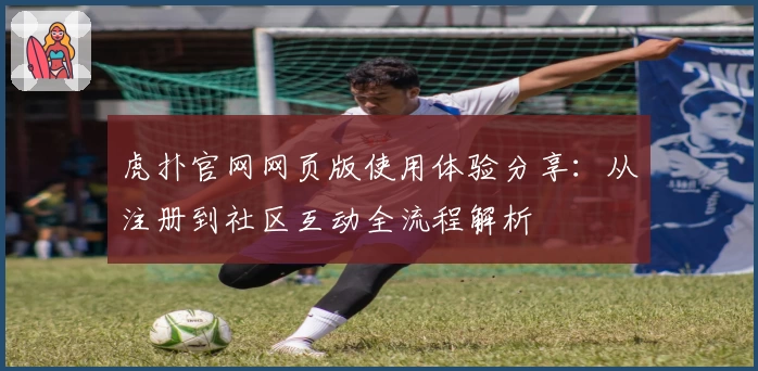 虎扑官网网页版使用体验分享：从注册到社区互动全流程解析