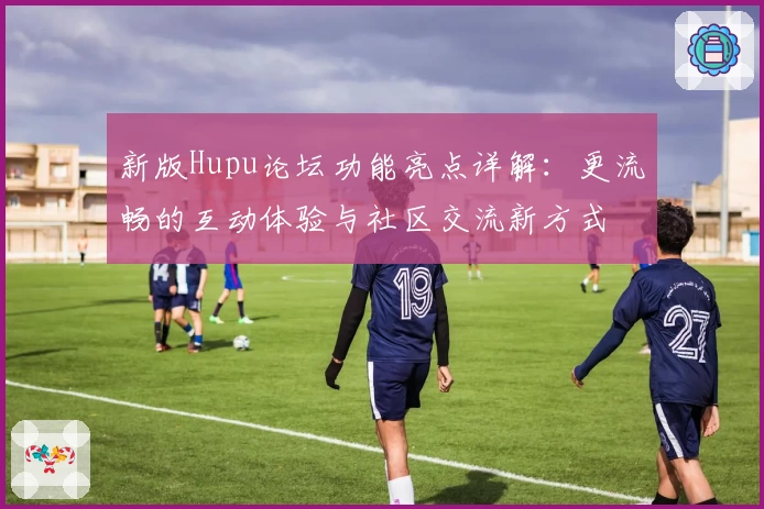 新版Hupu论坛功能亮点详解：更流畅的互动体验与社区交流新方式