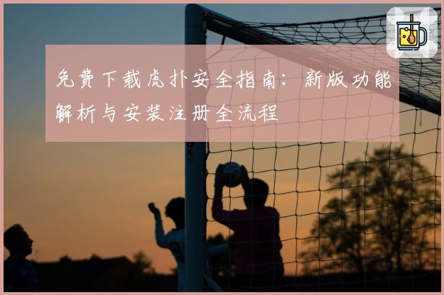 免费下载虎扑安全指南:新版功能解析与安装注册全流程