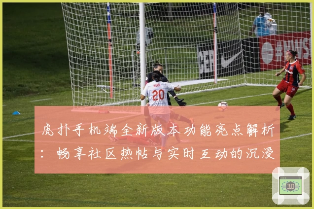 虎扑手机端全新版本功能亮点解析：畅享社区热帖与实时互动的沉浸式体验