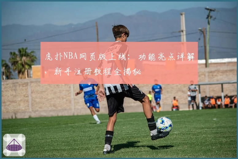 虎扑NBA网页版上线:功能亮点详解,新手注册教程全揭秘