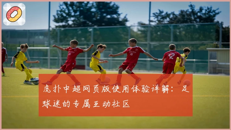 虎扑中超网页版使用体验详解：足球迷的专属互动社区